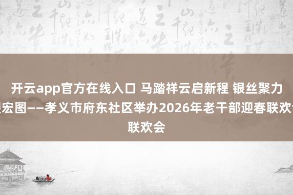 开云app官方在线入口 马踏祥云启新程 银丝聚力展宏图——孝义市府东社区举办2026年老干部迎春联欢会