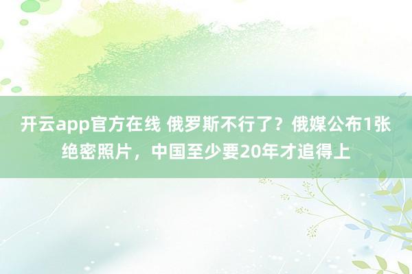 开云app官方在线 俄罗斯不行了？俄媒公布1张绝密照片，中国至少要20年才追得上