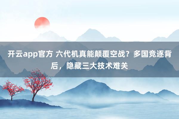 开云app官方 六代机真能颠覆空战？多国竞逐背后，隐藏三大技术难关