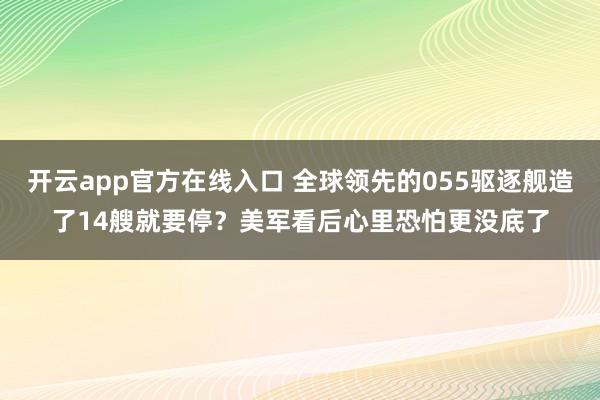 开云app官方在线入口 全球领先的055驱逐舰造了14艘就要停？美军看后心里恐怕更没底了