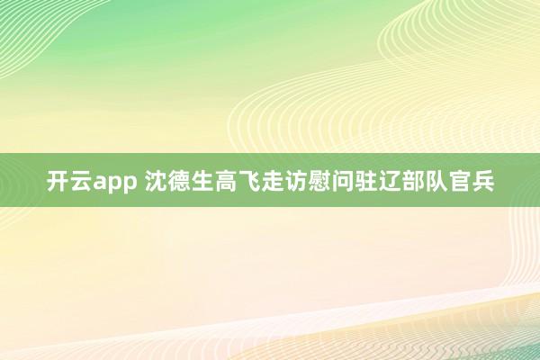 开云app 沈德生高飞走访慰问驻辽部队官兵