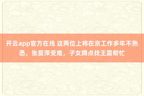 开云app官方在线 这两位上将在京工作多年不熟悉,张爱萍受难,子女蹲点找王震帮忙