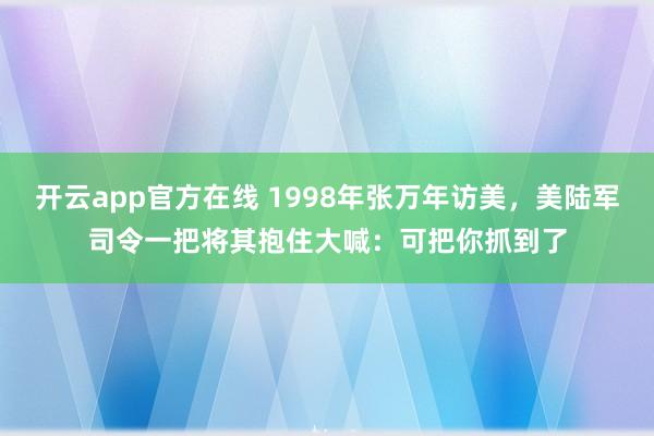 开云app官方在线 1998年张万年访美,美陆军司令一把将其抱住大喊:可把你抓到了