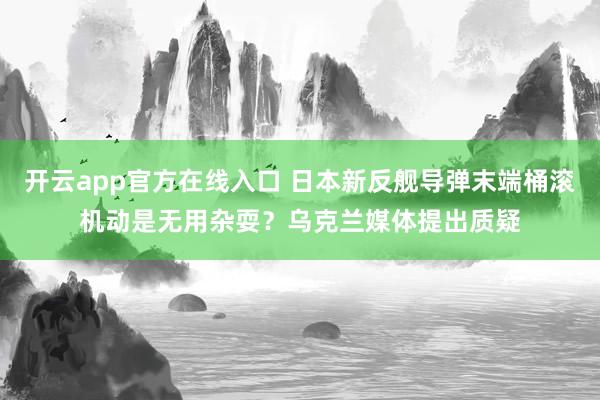 开云app官方在线入口 日本新反舰导弹末端桶滚机动是无用杂耍?乌克兰媒体提出质疑