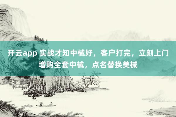 开云app 实战才知中械好，客户打完，立刻上门增购全套中械，点名替换美械