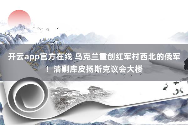 开云app官方在线 乌克兰重创红军村西北的俄军！清剿库皮扬斯克议会大楼