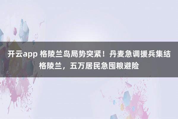 开云app 格陵兰岛局势突紧！丹麦急调援兵集结格陵兰，五万居民急囤粮避险