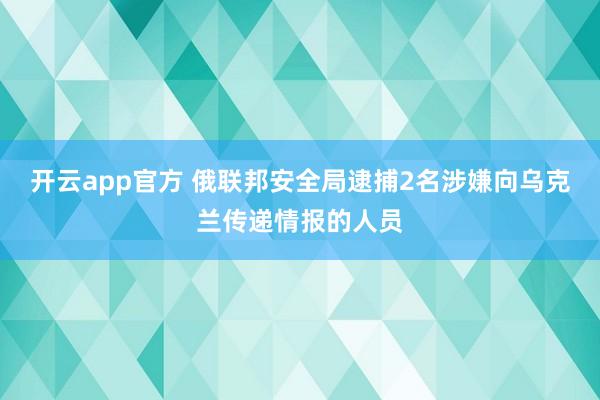 开云app官方 俄联邦安全局逮捕2名涉嫌向乌克兰传递情报的人员