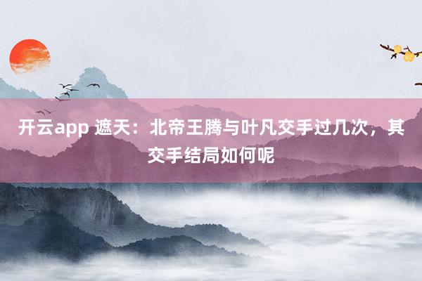 开云app 遮天:北帝王腾与叶凡交手过几次,其交手结局如何呢