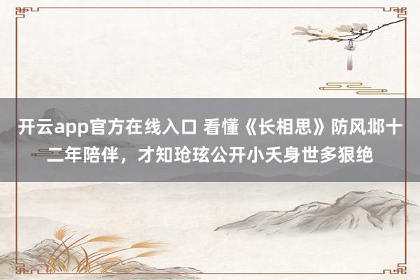 开云app官方在线入口 看懂《长相思》防风邶十二年陪伴，才知玱玹公开小夭身世多狠绝