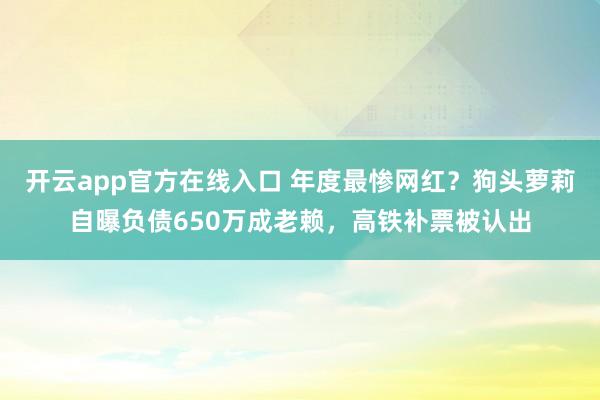 开云app官方在线入口 年度最惨网红？狗头萝莉自曝负债650万成老赖，高铁补票被认出