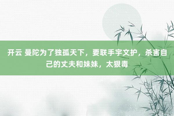 开云 曼陀为了独孤天下，要联手宇文护，杀害自己的丈夫和妹妹，太狠毒