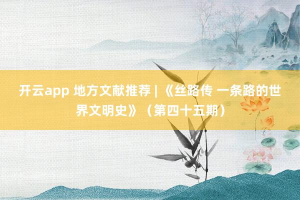 开云app 地方文献推荐 | 《丝路传 一条路的世界文明史》（第四十五期）