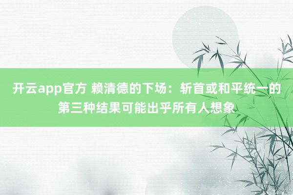 开云app官方 赖清德的下场：斩首或和平统一的第三种结果可能出乎所有人想象