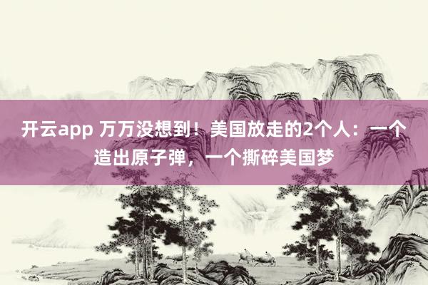 开云app 万万没想到！美国放走的2个人：一个造出原子弹，一个撕碎美国梦