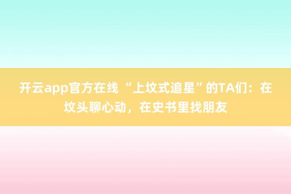 开云app官方在线 “上坟式追星”的TA们:在坟头聊心动,在史书里找朋友
