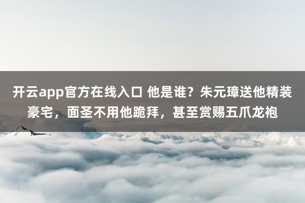 开云app官方在线入口 他是谁？朱元璋送他精装豪宅，面圣不用他跪拜，甚至赏赐五爪龙袍