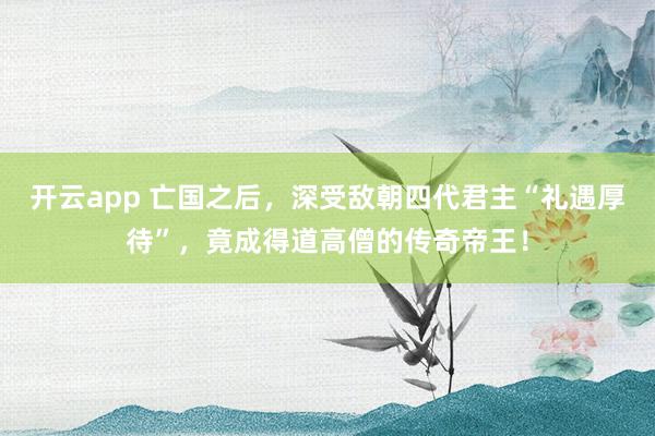 开云app 亡国之后，深受敌朝四代君主“礼遇厚待”，竟成得道高僧的传奇帝王！