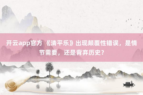 开云app官方 《清平乐》出现颠覆性错误，是情节需要，还是背弃历史？