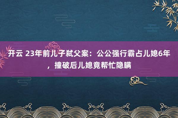 开云 23年前儿子弑父案：公公强行霸占儿媳6年，撞破后儿媳竟帮忙隐瞒