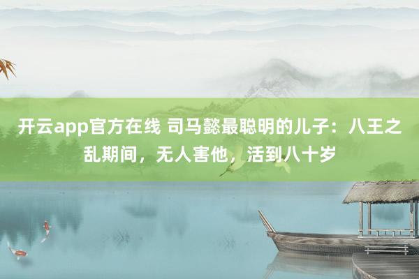 开云app官方在线 司马懿最聪明的儿子：八王之乱期间，无人害他，活到八十岁