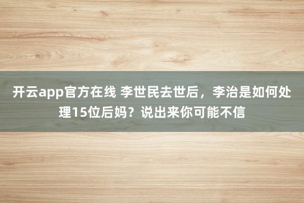 开云app官方在线 李世民去世后，李治是如何处理15位后妈？说出来你可能不信