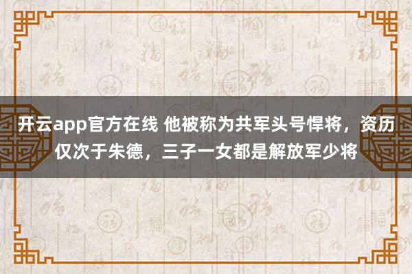 开云app官方在线 他被称为共军头号悍将，资历仅次于朱德，三子一女都是解放军少将