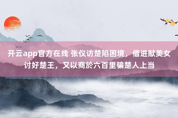 开云app官方在线 张仪访楚陷困境，借进献美女讨好楚王，又以商於六百里骗楚人上当