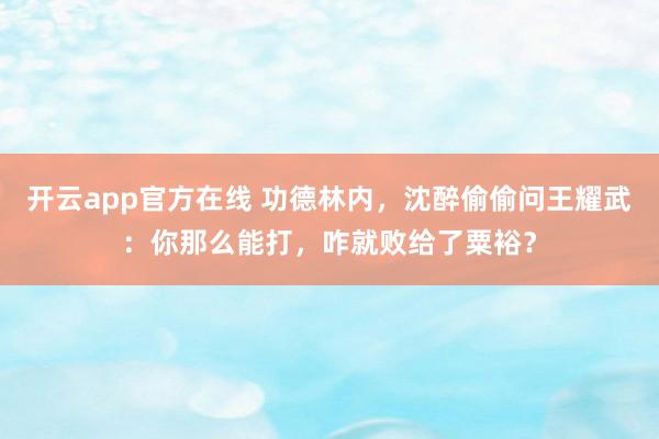 开云app官方在线 功德林内，沈醉偷偷问王耀武：你那么能打，咋就败给了粟裕？
