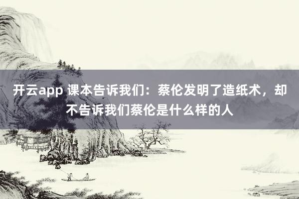 开云app 课本告诉我们：蔡伦发明了造纸术，却不告诉我们蔡伦是什么样的人