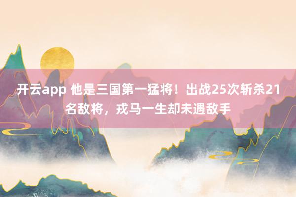 开云app 他是三国第一猛将！出战25次斩杀21名敌将，戎马一生却未遇敌手