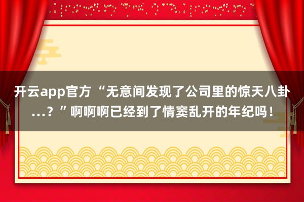 开云app官方 “无意间发现了公司里的惊天八卦…？”啊啊啊已经到了情窦乱开的年纪吗！