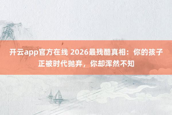 开云app官方在线 2026最残酷真相:你的孩子正被时代抛弃,你却浑然不知