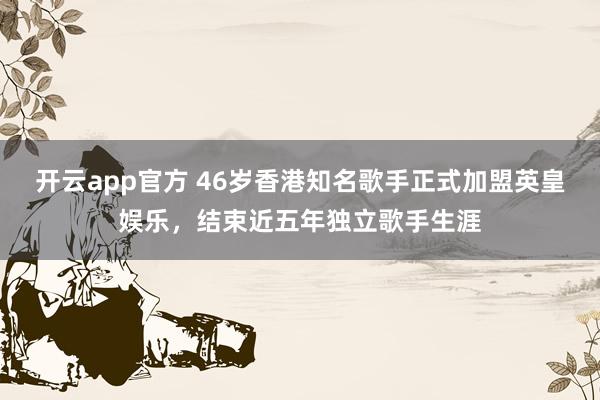 开云app官方 46岁香港知名歌手正式加盟英皇娱乐，结束近五年独立歌手生涯