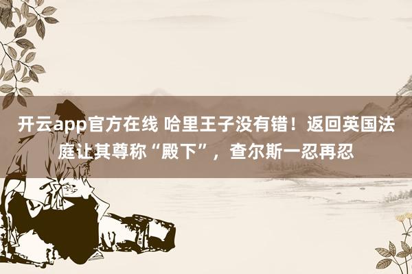 开云app官方在线 哈里王子没有错！返回英国法庭让其尊称“殿下”，查尔斯一忍再忍