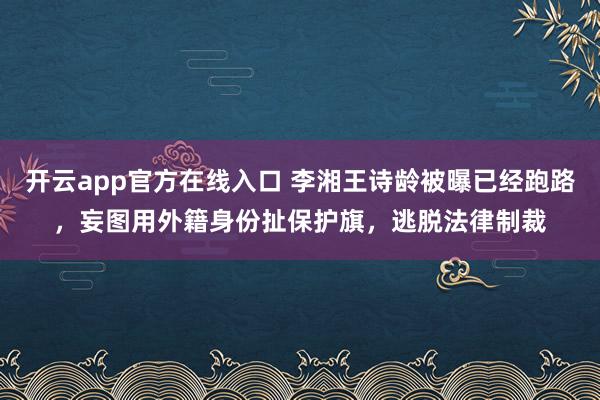 开云app官方在线入口 李湘王诗龄被曝已经跑路，妄图用外籍身份扯保护旗，逃脱法律制裁