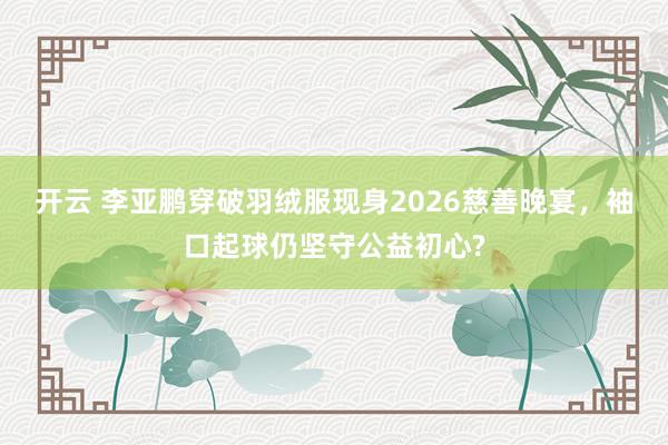 开云 李亚鹏穿破羽绒服现身2026慈善晚宴,袖口起球仍坚守公益初心?