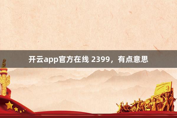 开云app官方在线 2399，有点意思