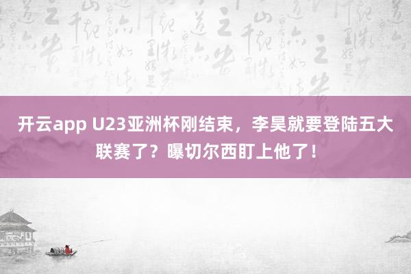 开云app U23亚洲杯刚结束，李昊就要登陆五大联赛了？曝切尔西盯上他了！