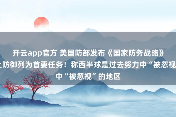 开云app官方 美国防部发布《国家防务战略》,将国土防御列为首要任务!称西半球是过去努力中“被忽视”的地区
