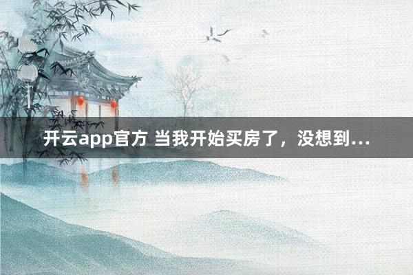 开云app官方 当我开始买房了,没想到…