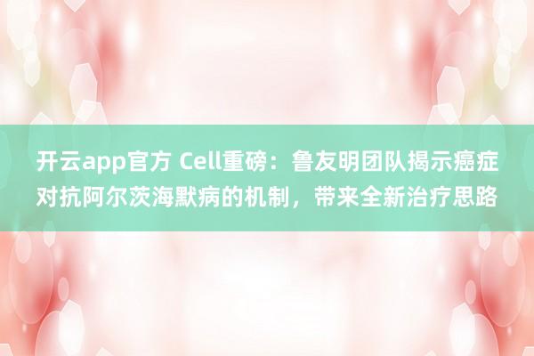 开云app官方 Cell重磅：鲁友明团队揭示癌症对抗阿尔茨海默病的机制，带来全新治疗思路