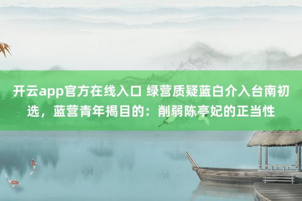 开云app官方在线入口 绿营质疑蓝白介入台南初选，蓝营青年揭目的：削弱陈亭妃的正当性
