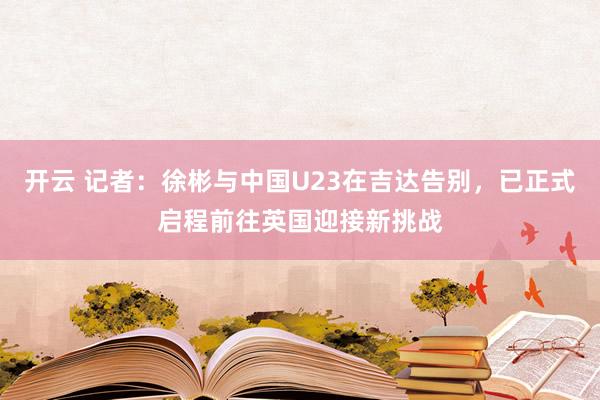 开云 记者：徐彬与中国U23在吉达告别，已正式启程前往英国迎接新挑战