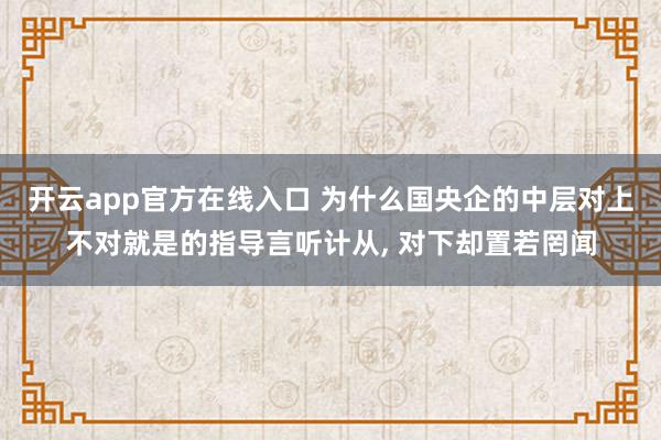 开云app官方在线入口 为什么国央企的中层对上不对就是的指导言听计从， 对下却置若罔闻