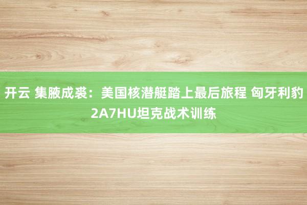 开云 集腋成裘：美国核潜艇踏上最后旅程 匈牙利豹2A7HU坦克战术训练