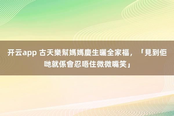 开云app 古天樂幫媽媽慶生曬全家福，「見到佢哋就係會忍唔住微微嘴笑」
