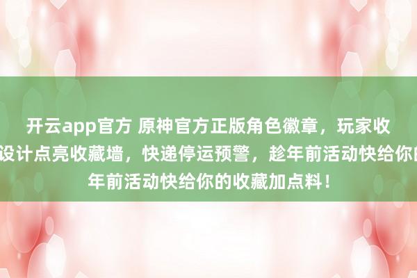 开云app官方 原神官方正版角色徽章，玩家收藏必备！精致设计点亮收藏墙，快递停运预警，趁年前活动快给你的收藏加点料！