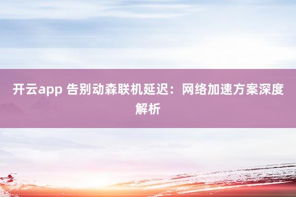 开云app 告别动森联机延迟:网络加速方案深度解析