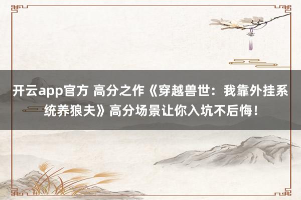 开云app官方 高分之作《穿越兽世：我靠外挂系统养狼夫》高分场景让你入坑不后悔！